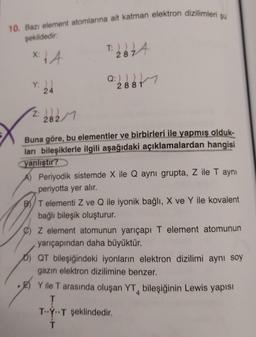 10. Bazı element atomlarına ait katman elektron dizilimleri şu
şekildedir:
x 14
Y: ))
24
Z: )))
282/1
T: 22 74
287
Q: 2881
Buna göre, bu elementler ve birbirleri ile yapmış olduk-
ları bileşiklerle ilgili aşağıdaki açıklamalardan hangisi
yanlıştır?
A) Periyodik sistemde X ile Q aynı grupta, Z ile T aynı
periyotta yer alır.
BT elementi Z ve Q ile iyonik bağlı, X ve Y ile kovalent
bağlı bileşik oluşturur.
C) Z element atomunun yarıçapı T element atomunun
yarıçapından daha büyüktür.
QT bileşiğindeki iyonların elektron dizilimi aynı soy
gazın elektron dizilimine benzer.
Y ile T arasında oluşan YT bileşiğinin Lewis yapısı
T
TYT şeklindedir.
Ť