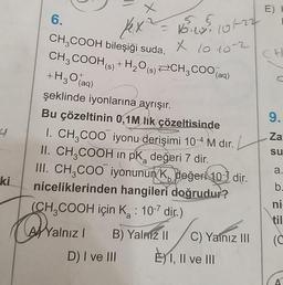 ki
Kex ² = 16.10².
15:25, 101-22
X 10.10-2
6.
CH3COOH
bileşiği suda,
CH3COOH (s) + H₂O(s) CH3COO(a
+H30 (aq)
şeklinde iyonlarına ayrışır.
Bu çözeltinin 0,1M lık çözeltisinde
I. CH₂COO iyonu derişimi 10-4 M dır.
II. CH3COOH in pk değeri 7 dir.
III. CH3COO iyonunun K, değeri 10- dir.
niceliklerinden hangileri doğrudur?
(CH₂COOH için K₂ : 10-7 dir.)
Yalnız
Yalnız 1
B) Yalnız 1 C) Yaf
E) I, II ve III
B) Yalmz II
I
D) I ve III
C) Yalnız III
E) H
CH
9.
Za
su
a.
b.
ni
(C