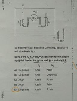 4. UNIT
GAZLAR
8.
Y(g)
jej
X(g)
JU
Bu sistemde sabit sıcaklıkta M musluğu açılarak ye-
terli süre bekleniyor.
Buna göre h₁, h₂ ve h3 yüksekliklerindeki değişim
aşağıdakilerden hangisinde doğru verilmiştir?
h₁
h₂
h3
A) Değişmez Artar
B) Değişmez
Artar
C) Artar
Azalır
D) Artar
Azalır
E) Değişmez
Azalır
Artar
Değişmez
Azalır
Artar
Azalır
H
1
Z
V
E
ENK