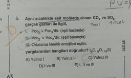 ENK
63
5. Aynı sıcaklıkta eşit mollerde alınan CO₂ ve SO₂
gerçek gazları ile ilgili,
Tmol
1 mol
1. Pco₂ > Pso₂'dir. (eşit hacimde)
II. Vco₂ > Vso₂'dir. (eşit basınçta)
III. Ortalama kinetik enerjileri eşittir.
yargılarından hangileri doğrudur? (6C, 80, 16S)
A) Yalnız I
B) Yalnız II
C) Yalnız III
D) I ve III
PU=
E) I, II ve III
GAZLAR