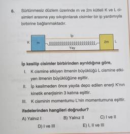 6.
Sürtünmesiz düzlem üzerinde m ve 2m kütleli K ve L ci-
simleri arasına yay sıkıştırılarak cisimler bir ip yardımıyla
birbirine bağlanmaktadır.
K
E
ip
lllllllllllllllllllllll
Yay
İp kesilip cisimler birbirinden ayrıldığına göre,
I. K cismine etkiyen itmenin büyüklüğü L cismine etki-
yen itmenin büyüklüğüne eşittir.
II. İp kesilmeden önce yayda depo edilen enerji K'nın
kinetik enerjisinin 3 katına eşittir.
III. K cisminin momentumu L'nin momentumuna eşittir.
ifadelerinden hangileri doğrudur?
A) Yalnız I
B) Yalnız II
D) I ve III
2m L
C) I ve II
E) I, II ve III