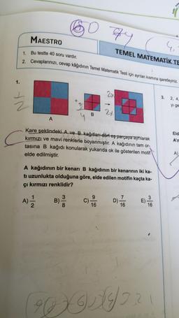 1.
NA
MAESTRO
1. Bu testte 40 soru vardır.
2. Cevaplarınızı, cevap kâğıdının Temel Matematik Testi için ayrılan kısmına işaretleyiniz.
A
A)
2
07
gy
Kare şeklindeki A ve B kağıtları dört eş parçaya ayrılarak
kırmızı ve mavi renklerle boyanmıştır. A kağıdının tam or-
tasına B kağıdı konularak yukarıda ok ile gösterilen motif
elde edilmiştir.
B)
A kağıdının bir kenarı B kağıdının bir kenarının iki ka-
ti uzunlukta olduğuna göre, elde edilen motifin kaçta ka-
çı kırmızı renklidir?
3
B
8
C).
4₁
TEMEL MATEMATIK TE
24
9
16
D).
16
3
16
E)-
3.
2, 4,
yi ge
Eld
A'n
A)