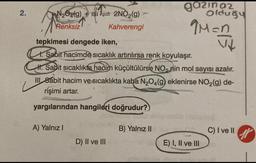 2.
N₂O(g) +1s1 2NO₂(g)
Renksiz
Kahverengi
tepkimesi dengede iken,
1. Sabit hacimde sıcaklık artırılırsa renk koyulaşır.
H. Sabit sıcaklıkta hadim küçültülürse NO₂ nin mol sayısı azalır.
III 8ábit hacim ve sıcaklıkta kaba N₂O4(g) eklenirse NO₂(g) de-
rişimi artar.
yargılarından hangileri doğrudur?
A) Yalnız I
D) II ve III
gazinaz
Olduğu
M=n
V
B) Yalnız II
E) I, II ve III
C) I ve II
gr