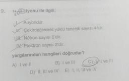 9.
144 iyonu ile ilgili;
Anyondur.
Çekirdeğindeki yüklü tanecik sayısı 4'tür.
Nötron sayısı 8'dir.
IV. Elektron sayısı 2'dir.
yargılarından hangileri doğrudur?
A) I ve Il
B) I ve III
D) II, III ve IV
C) II ve III
E) I, II, III ve IV