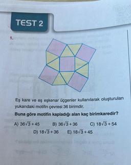 1.
TEST 2
Eş kare ve eş eşkenar üçgenler kullanılarak oluşturulan
yukarıdaki motifin çevresi 36 birimdir.
Buna göre motifin kapladığı alan kaç birimkaredir?
A) 36√3+45
D) 18√3+36
0(0
notele! (tim
C) 18√3+54
ge sbmund, yo
B) 36√3+36
E) 18√3+45
20
snug
SA