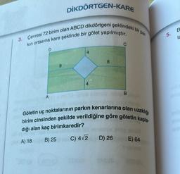 DİKDÖRTGEN-KARE
3. Çevresi 72 birim olan ABCD dikdörtgeni şeklindeki b
kın ortasına kare şeklinde bir gölet yapılmıştır.
D
A
8
4
8
B
bir
par-
Göletin uç noktalarının parkın kenarlarına olan uzaklığı
birim cinsinden şekilde verildiğine göre göletin kapla-
dığı alan kaç birimkaredir?
A) 18
B) 25
C) 4√2
D) 26 E) 64
5.
B
la