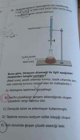 bir
12. Aşağıdaki-titrasyon düzeneğinde oda koşullarında
1'mol H₂SO) ve metil oranj içeren kaba damla damla
1 mol NaOH içeren çözelti ekleniyor.
60
09
8000
29
NaOH(suda)
H₂SO4(suda)
Metil oranj
Ex
Buna göre, titrasyon düzeneği ile ilgili aşağıdaki
ifadelerden hangisi yanlıştır?
(Metil oranj; asidik ortamda kırmızı, bazik ortamda sarı,
nötr ortamda turuncu rengini alan bir indikatördür.)
A) Nötrleşme tepkimesi gerçekleşir.
B) NaOH çözeltisinin tamamı eklendiğinde oluşan
çözeltinin rengi turuncu olur.
C) Deneyde büret ve erlenmayer kullanılmıştır.
D) Tepkime sonucu sodyum sülfat bileşiği oluşur.
E) Son durumda oluşan çözelti elektriği iletir.