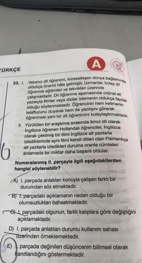 TÜRKÇE
16
A
Yabancı dil öğrenimi, küreselleşen dünya bağlamında
oldukça önemli hâle gelmiştir. Uzmanlar, kolay dil
öğrenme eğitimleri ve teknikleri üzerinde
çalışmaktadır. Dil öğrenme aşamasında orijinal alt
yazısıyla filmler veya diziler izlemenin oldukça