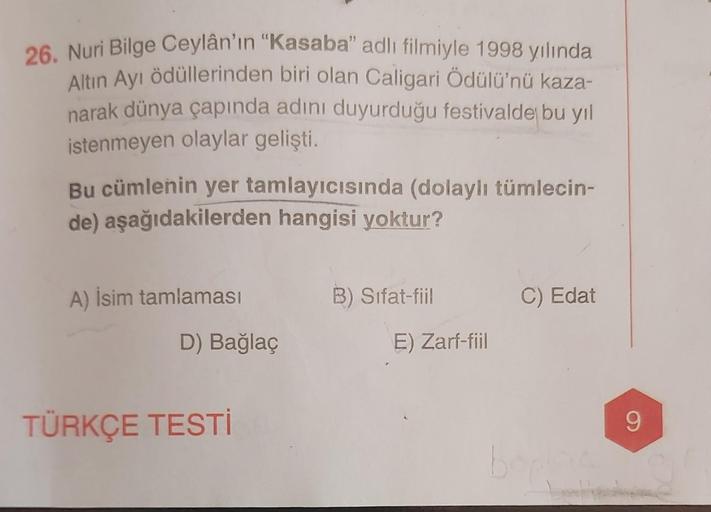 26. Nuri Bilge Ceylân'ın "Kasaba" adlı filmiyle 1998 yılında
Altın Ayı ödüllerinden biri olan Caligari Ödülü'nü kaza-
narak dünya çapında adını duyurduğu festivalde bu yıl
istenmeyen olaylar gelişti.
Bu cümlenin yer tamlayıcısında (dolaylı tümlecin-
de) aş