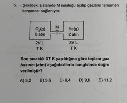 5.
Şekildeki sistemde M musluğu açılıp gazların tamamen
karışması sağlanıyor.
0,₂(g)
5 atm
2V L
TK
M
He(g)
2 atm
3V L
TK
Son sıcaklık 3T K yapıldığına göre toplam gaz
basıncı (atm) aşağıdakilerin hangisinde doğru
verilmiştir?
A) 3,2 B) 3,6 C) 6,4
D) 9,6 E) 11,2