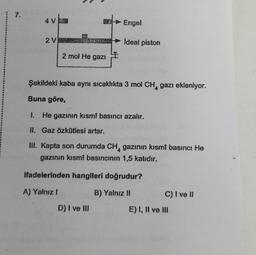 7.
4 V
2 V
555
2 mol He gazi
I
Engel
Ideal piston
Şekildeki kaba aynı sıcaklıkta 3 mol CH gazı ekleniyor.
Buna göre,
1. He gazının kısmî basıncı azalır.
II. Gaz özkütlesi artar.
III. Kapta son durumda CH, gazının kısmî basıncı He
gazının kısmi basıncının 1,5 katıdır.
D) I ve III
ifadelerinden hangileri doğrudur?
A) Yalnız !
B) Yalnız II
C) I ve Il
E) I, II ve III