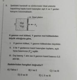 Şekildeki hareketli ve sürtünmesiz ideal pistonia
kapatılmış kapta kısmi basınçlanı eşit X ve Y gazlan
karışımı bulunmaktadır.
X(g)
Y(g)
Ideal piston
X gazının mol kütlesi, Y gazının mol kütlesinden
büyük olduğuna göre,
I. X gazının kütlesi, Y gazının kütlesinden büyüktür.
II. X ile Y gazlarının kısml basınçlan toplamı, açık
hava basıncına (P) eşittir.
III. Dış basınç 1 atm ise X gazının kısmi basıncı 0,5
atm'dir.
ifadelerinden hangileri doğrudur?
A) Yalnız !
B) I ve ll
D) Il ve Ill
C) I ve III
E) I, II ve Ili