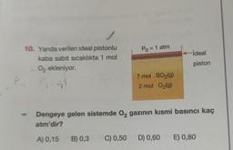 10. Yanda verilen ideal pistonlu
kaba sabit sıcaklıkta 1 mol
O₂ ekleniyor.
4.91
Por
Po = 1 atm
7 mol SO₂(g)
2 mol O₂(g)
ideal
piston
Dengeye gelen sistemde O₂ gazının kısmi basıncı kaç
atm'dir?
A) 0,15
B) 0,3 C) 0,50 D) 0,60 E) 0,80