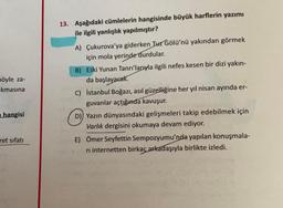 pöyle za-
kmasına
hangisi
ret sıfatı
13. Aşağıdaki cümlelerin hangisinde büyük harflerin yazımı
ile ilgili yanlışlık yapılmıştır?
A) Çukurova'ya giderken Tuz Gölü'nü yakından görmek
için mola yerinde durdular.
B) Eski Yunan Tanrı'larıyla ilgili nefes kesen bir dizi yakın-
da başlayacak.
C) İstanbul Boğazı, asıl güzelliğine her yıl nisan ayında er-
guvanlar açtığında kavuşur.
D) Yazın dünyasındaki gelişmeleri takip edebilmek için
Varlık dergisini okumaya devam ediyor.
E) Ömer Seyfettin Sempozyumu'nda yapılan konuşmala-
ri internetten birkaç arkadaşıyla birlikte izledi.