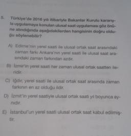 5.
Türkiye'de 2016 yılı itibariyle Bakanlar Kurulu kararıy-
la uygulamaya konulan ulusal saat uygulaması göz önü-
ne alındığında aşağıdakilerden hangisinin doğru oldu-
ğu söylenebilir?
A) Edirne'nin yerel saati ile ulusal ortak saat arasındaki
zaman farkı Ankara'nın yerel saati ile ulusal saat ara-
sındaki zaman farkından azdır.
B) İzmir'in yerel saati her zaman ulusal ortak saatten ile-
ridir.
C) Iğdır, yerel saati ile ulusal ortak saat arasında zaman
farkının en az olduğu ildir.
D) İzmit'in yerel saatiyle ulusal ortak saati yıl boyunca ay-
nıdır.
E) İstanbul'un yerel saati ulusal ortak saat kabul edilmiş-
tir.