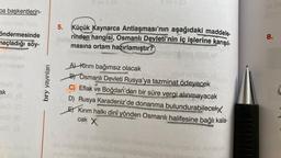 Da başkentlerin-
öndermesinde
maçladığı söy-
ak
(A
Ma
bry yayınları
5. Küçük Kaynarca Antlaşması'nın aşağıdaki maddele-
rinden hangisi, Osmanlı Devleti'nin iç işlerine karışıl-
masına ortam hazırlamıştır?
A) Kirim bağımsız olacak
B) Osmanlı Devleti Rusya'ya tazminat ödeyecek
C) Eflak ve Boğdan'dan bir süre vergi alınmayacak
Peman
D) Rusya Karadeniz'de donanma bulundurabilecekx
EKırım halkı dini yönden Osmanlı halifesine bağlı kala-
cak X
8.