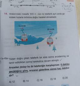 nuos
Salort
ish
15 m/dk
A) 12
2042
14. Aralarındaki mesafe 840 m olan iki teleferik aynı anda şe-
kildeki hızlarla birbirine doğru hareket etmektedir.
T₂
B) 14
2 ob
b+10 Yukarı doğru çıkan teleferik bir süre sonra arızalanmış ve
tamir edildikten sonra hareketine devam etmiştir. ✓
C) 16
20 m/dk
Arızadan dolayı bu iki teleferiğin karşılaşması 6 dakika
geciktiğine göre, arızanın giderilme süresi kaç dakika-
dır?
Go
(t=24)
D) 18
E) 20