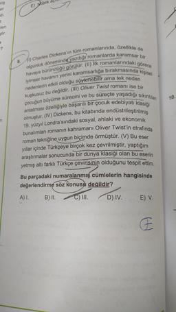 mlış
er
di.
t
len
ştir.
7
-?
n
8.
(1) Charles Dickens'in tüm romanlarında, özellikle de
olgunluk döneminde yazdığı romanlarda karamsar bir
havaya büründüğü görülür. (II) İlk romanlarındaki görece
iyimser havanın yerini karamsarlığa bırakmasında kişisel
ama tek neden
nedenlerin etkili olduğu söylenebilir
kuşkusuz bu değildir. (III) Oliver Twist romanı ise bir
çocuğun büyüme sürecini ve bu süreçte yaşadığı sıkıntıları
anlatması özelliğiyle başarılı bir çocuk edebiyatı klasiği
olmuştur. (IV) Dickens, bu kitabında endüstrileştirilmiş
19. yüzyıl Londra'sındaki sosyal, ahlaki ve ekonomik
bunalımları romanın kahramanı Oliver Twist'in etrafında
roman tekniğine uygun biçimde örmüştür. (V) Bu eser
yıllar içinde Türkçeye birçok kez çevrilmiştir, yaptığım
araştırmalar sonucunda bir dünya klasiği olan bu eserin
yetmiş altı farklı Türkçe çevirisinin olduğunu tespit ettim.
Bu parçadaki numaralanmış cümlelerin hangisinde
değerlendirme söz konusu değildir?
B) II.
C) III.
E) Nitelik aç
A) I.
D) IV.
E) V.
H
10.