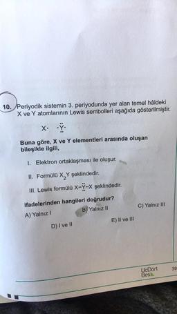 10. Periyodik sistemin 3. periyodunda yer alan temel hâldeki
X ve Y atomlarının Lewis sembolleri aşağıda gösterilmiştir.
X. .Ÿ.
Buna göre, X ve Y elementleri arasında oluşan
bileşikle ilgili,
1. Elektron ortaklaşması ile oluşur.
II. Formülü X Y şeklindedir.
III. Lewis formülü X..Ÿ..X şeklindedir.
ifadelerinden hangileri doğrudur?
A) Yalnız I
B) Yalnız II
D) I ve II
E) II ve III
C) Yalnız III
UcDört
Bes
39