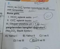 elti
3-
1
Test
7.
HCO3 ile CO² iyonları bulunduran bir çö
zelti tampondur.
Buna göre;
C
I. HCO3 eşlenik asittir.
II. CO2 eşlenik bazdır.
III. Oluşan çözeltide pH > 7 dir.
yargılarından hangileri doğrudur?
(Na₂CO3: Bazik tuzdur.)
A) Yalnız I
B) Yalnız II
E
D) I ve III
C) I ve II
II ve III