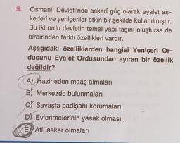 9.
Osmanlı Devleti'nde askerî güç olarak eyalet as-
kerleri ve yeniçeriler etkin bir şekilde kullanılmıştır.
Bu iki ordu devletin temel yapı taşını oluştursa da
birbirinden farklı özellikleri vardır.
Aşağıdaki özelliklerden hangisi Yeniçeri Or-
dusunu Eyalet Ordusundan ayıran bir özellik
değildir?
A) Hazineden maaş almaları
B) Merkezde bulunmaları
C) Savaşta padişahı korumaları
D) Evlenmelerinin yasak olması
E Atli asker olmaları