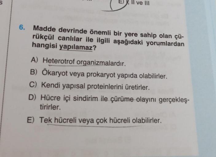 S
6.
Il ve III
Madde devrinde önemli bir yere sahip olan çü-
rükçül canlılar ile ilgili aşağıdaki yorumlardan
hangisi yapılamaz?
A) Heterotrof organizmalardır.
B) Ökaryot veya prokaryot yapıda olabilirler.
C) Kendi yapısal proteinlerini üretirler.
D) Hücre