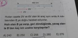 A
2V
6V
480 km
B
Hızları saatte 2V ve 6V olan iki araç aynı anda A nok-
tasından B ye doğru hareket ediyorlar.
Hızlı olan B ye varıp, geri döndüğünde, yavaş olan-
la B'den kaç km uzakta karşılaşırlar?
A) 240
B) 250 C) 256
D) 260
E) 270