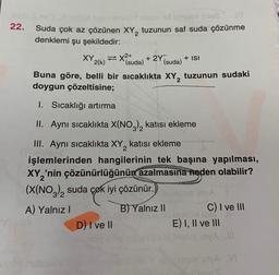 22.
ut neo nanulod stqed id ilmosni tids2
Suda çok az çözünen XY, tuzunun saf suda çözünme
denklemi şu şekildedir:
XY 2(k)= X(suda) + 2Y
(suda)
+ ISI
Buna göre, belli bir sıcaklıkta XY2 tuzunun sudaki
doygun çözeltisine;
D) I ve II
1. Sıcaklığı artırma
II. Aynı sıcaklıkta X(NO3)₂ katısı ekleme
III. Aynı sıcaklıkta XY₂ katısı ekleme
işlemlerinden hangilerinin tek başına yapılması,
XY₂'nin çözünürlüğünün azalmasına neden olabilir?
(X(NO3)₂2 suda çok iyi çözünür.)
A) Yalnız I
inyA 1
C) I ve III
B) Yalnız II
uyad no leelüx DM JI
E) I, II ve III
ve m
juxto sblibsore invA !!!
yaDub nin Y slabsie inyA VI
Noin'S