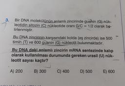 3.
Bir DNA molekülünün anlamlı zincirinde guahin (G) nük-
leotidin sitozin (C) nükleotide oranı G/C= 1/2 olarak be-
lirlenmiştir.
Bu DNA zincirinin karşısındaki kolda (eş zincirde) ise 500
timin (T) ve 600 guanin (G) nükleotit bulunmaktadır.
Bu DNA daki anlamlı zincirin mRNA sentezinde kalıp
olarak kullanılması durumunda gereken urasil (U) nük-
leotit sayısı kaçtır?
A) 200 B) 300
C) 400
D) 500
E) 600