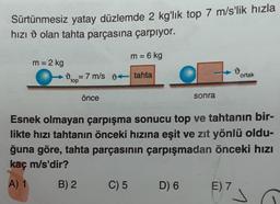 Sürtünmesiz yatay düzlemde 2 kg'lık top 7 m/s'lik hızla
hızı olan tahta parçasına çarpıyor.
m = 6 kg
m = 2 kg
07 m/s 9 tahta
d
top
önce
C) 5
sonra
D) 6
Esnek olmayan çarpışma sonucu top ve tahtanın bir-
likte hızı tahtanın önceki hızına eşit ve zıt yönlü oldu-
ğuna göre, tahta parçasının çarpışmadan önceki hızı
kaç m/s'dir?
A) 1
B) 2
19
E) 7
ortak