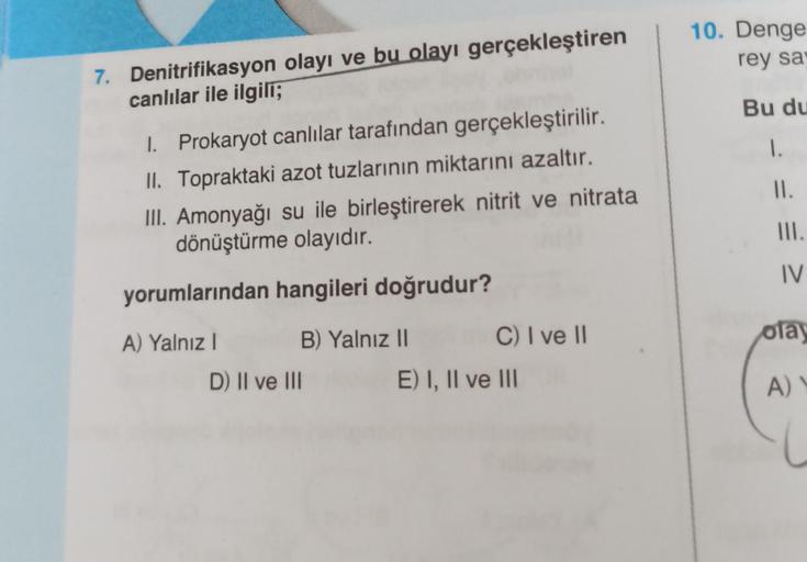 7. Denitrifikasyon olayı ve bu olayı gerçekleştiren
canlılar ile ilgili;
I. Prokaryot canlılar tarafından gerçekleştirilir.
II. Topraktaki azot tuzlarının miktarını azaltır.
III. Amonyağı su ile birleştirerek nitrit ve nitrata
dönüştürme olayıdır.
yorumlar