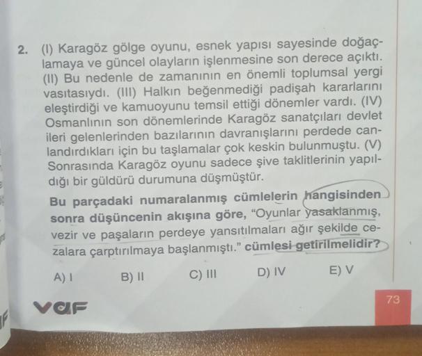 2. (1) Karagöz gölge oyunu, esnek yapısı sayesinde doğaç-
lamaya ve güncel olayların işlenmesine son derece açıktı.
(II) Bu nedenle de zamanının en önemli toplumsal yergi
vasıtasıydı. (III) Halkın beğenmediği padişah kararlarını
eleştirdiği ve kamuoyunu te