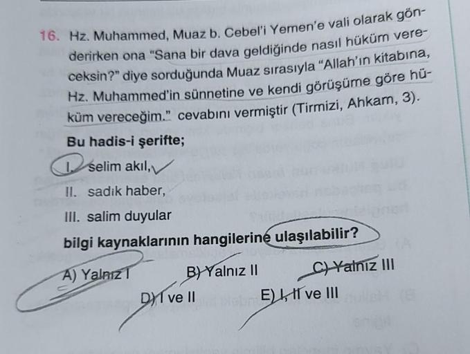 16. Hz. Muhammed, Muaz b. Cebel'i Yemen'e vali olarak gön-
derirken ona "Sana bir dava geldiğinde nasıl hüküm vere-
ceksin?" diye sorduğunda Muaz sırasıyla "Allah'ın kitabına,
Hz. Muhammed'in sünnetine ve kendi görüşüme göre hü-
küm vereceğim." cevabını ve