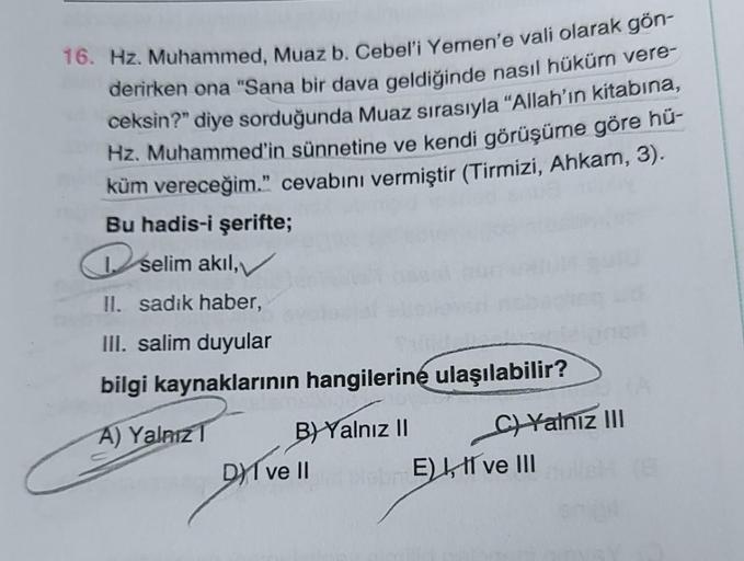 16. Hz. Muhammed, Muaz b. Cebel'i Yemen'e vali olarak gön-
derirken ona "Sana bir dava geldiğinde nasıl hüküm vere-
ceksin?" diye sorduğunda Muaz sırasıyla "Allah'ın kitabına,
Hz. Muhammed'in sünnetine ve kendi görüşüme göre hü-
küm vereceğim." cevabını ve