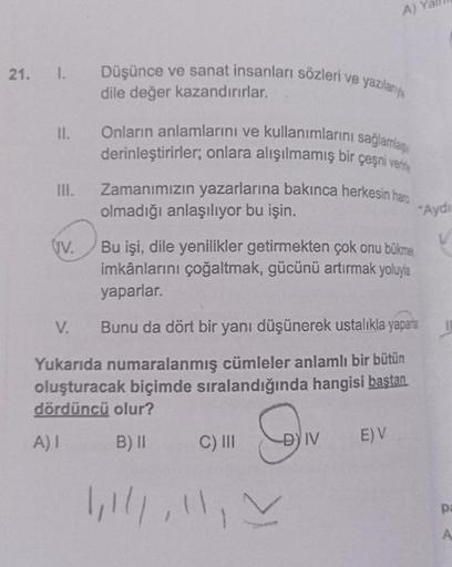 21. I. Düşünce ve sanat insanları sözleri ve yazılanya
dile değer kazandırırlar.
II.
III.
UV.
V.
Onların anlamlarını ve kullanımlarını sağlamla
derinleştirirler; onlara alışılmamış bir çeşni vere
Zamanımızın yazarlarına bakınca herkesin hare
olmadığı anlaş