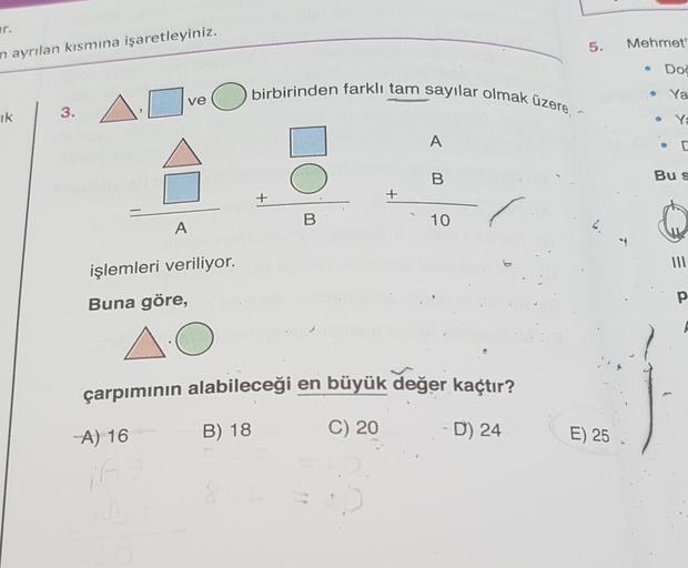 r.
in ayrılan kısmına işaretleyiniz.
ik
3.
ve
A
-A) 16
16
işlemleri veriliyor.
Buna göre,
O
O
birbirinden farklı tam sayılar olmak üzere, -
+
B
+
A
B
10
çarpımının alabileceği en büyük değer kaçtır?
B) 18
C) 20
D) 24
5.
2.
E) 25
Mehmet"
●
Doc
Ya
Ya
D
Bu s