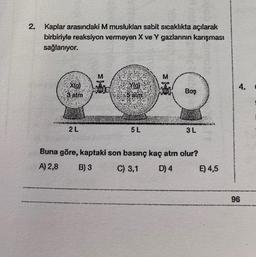 2. Kaplar arasındaki M musluklan sabit sıcaklıkta açılarak
birbiriyle reaksiyon vermeyen X ve Y gazlarının karışması
sağlanıyor.
X(g)
3 atm
2 L
Yig)
5 alm
5 L
Boş
3L
Buna göre, kaptaki son basınç kaç atm olur?
A) 2,8
B) 3
C) 3,1
D) 4
E) 4,5
4.
96