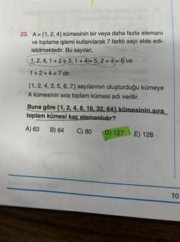 all e
COUP
23. A={1, 2, 4} kümesinin bir veya daha fazla elemanı
ve toplama işlemi kullanılarak 7 farklı sayı elde edi-
lebilmektedir. Bu sayılar;
1, 2, 4, 1+ 23, 1+4= 5, 2+4= 6 ve
1+2+4= 7 dir.
hellensh nebe
111
beti
{1, 2, 4, 3, 5, 6, 7} sayılarının oluşturduğu kümeye
A kümesinin sıra toplam kümesi adı verilir.
avslyse 10010
Buna göre {1, 2, 4, 8, 16, 32, 64} kümesinin sıra
toplam kümesi kaç elemanlıdır?
A) 63
B) 64
C) 80
D) 127 E) 128
10