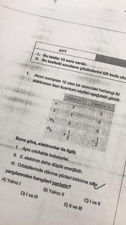 AYT
1. Bu testte 13 soru vardır.
2. Bu testteki soruların çözümlerini QR kodu oku
1. Atom numarası 16 olan bir atomdaki herhangi iki
elektronun bazı kuantum sayılan aşağıdaki gibidir.
Elektron 2
n
D) I ve III
me
ms
Elektron 1
3
0
1.
IN
Buna göre, elektronlar ile ilgili;
I. Aynı orbitalde bulunurlar.
II. 2. elektron daha düşük enerjilidir.
III. Orbitallerinde dönme yönleri birbirine zıttır.
yargılanından hangileri yanlıştır?
A) Yalnız I
B) Yalnız II
E) II ve III
3
0
-12
C) I ve Il