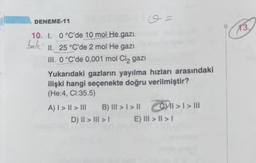 DENEME-11
10. I. 0 °C'de 10 mol He gazi
balk
II. 25 °C'de 2 mol He gazi
III. 0 °C'de 0,001 mol Cl₂ gazi
Yukarıdaki gazların yayılma hızları arasındaki
ilişki hangi seçenekte doğru verilmiştir?
(He:4, CI:35.5)
A) | > | > |||
B) ||| > | > ||
O =
D) II > III >
|| >> |||
E) III > | > |
13.