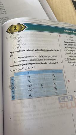 n-
ar-
nesi
pler,
gebe-
düzlük
aralarda
Tumu da
uygun olan
erleşme ala-
melverisl
ele
2
HF
M
NaF
H, umbl
A)
B)
HCI
Aynı koşullarda bulunan yukarıdaki maddeler ile il-
gili,
16
I.
Kaynama noktası en büyük olan hangisidir?
II. Kaynama noktası en küçük olan hangisidir?
soruların doğru cevapları hangisinde verilmiştir?
(₁H, 6C, 80, 9F, 11 Na, ₁7CI)
1
HF
D)
E)
Mana (O
7
02
NaF
NaF
H₂
0₂
HF
H₂
0₂
HCI
#lavi (0
3.
KONU TA
1. HCI(s)
11. Cl₂(s)
Yukarıda verilen
den hangisi yan
A) 1. bileşikte ka
B) II. bileşikte g
C) Her iki bile
vetleri var
D) Sudaki ç
E) Aynı ko
1>11 şe
4.
CAP
OLI
YL
b