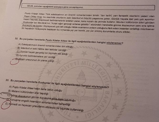 32-33. soruları aşağıdaki parçaya göre cevaplayınız.
Puslu Kitalar Atlası Türk edebiyatının en önemli romanlarından biridir. Yarı tarihî, yarı fantastik eserlerin yazarı olan
Ihsan Oktay Anar, bu eserinde okurlarını eski İstanbul'un büyülü yaşamına çeker. 