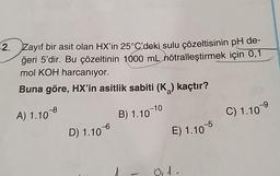 2. Zayıf bir asit olan HX'in 25°C'deki sulu çözeltisinin pH de-
ğeri 5'dir. Bu çözeltinin 1000 mL nötralleştirmek için 0,1
mol KOH harcanıyor.
Buna göre, HX'in asitlik sabiti (K₂) kaçtır?
A) 1.108
B) 1.10-10
D) 1.10
E) 1.105
01.
C) 1.10⁹