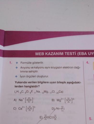 1.
MEB KAZANIM TESTİ (EBA UY
◆ Formülle gösterilir.
Anyonu ve katyonu aynı soygazın elektron dağı-
lımına sahiptir.
◆ İyon örgüleri oluşturur.
Yukarıda verilen bilgilere uyan bileşik aşağıdaki-
lerden hangisidir?
(₁H, 6C, 8O, F. 1,Na, 12Mg. 17Cl, 20Ca)
11
