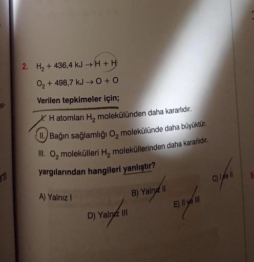 ISI-
Till
+
2. H₂ + 436,4 kJ →H + H
O₂ + 498,7 kJ → 0+0
2
Verilen tepkimeler için;
H atomları H₂ molekülünden daha kararlıdır.
II. Bağın sağlamlığı O, molekülünde daha büyüktür.
III. O, molekülleri H, moleküllerinden daha kararlıdır.
yargılarından hangiler