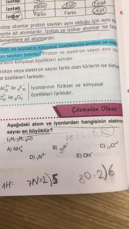 Izotop
İzoton
izobar
Farklı
Farklı
zotop atomlar proton sayıları aynı olduğu için aynı el
mente ait atomlardır. İzoton ve izobar atomlar ise fark
lementlere ait atomlardır.
3+
Al ile 9F10
tom ve iyonların kimyasal özelliklerini proton ve elekt
on sayıları belirler. Proton ve elektron sayısı aynı olan
ürlerin kimyasal özellikleri aynıdır.
10
roton veya elektron sayısı farklı olan türlerin ise kimya
al özellikleri farklıdır.
ile 30
Eşit
Farklı
Farklı
Eşit
iyonlarının fiziksel ve kimyasal
özellikleri farklıdır.
D) N³-
Çözmeden Olmaz
Aşağıdaki atom ve iyonlardan hangisinin elektron
sayısı en büyüktür?
(₁H, N, 80)
(662)80
A) NHÀ
B) P
15¹
1H= 7N=25
E) OH
C) 17C1+7
5.
80-2)6