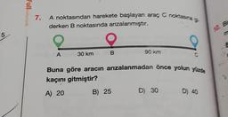 5
Fullmatematik
7.
A noktasından harekete başlayan araç C noktasına g
derken B noktasında arızalanmıştır.
A
30 km
B
90 km
B) 25
Buna göre aracın arızalanmadan önce yolun yüzde
kaçını gitmiştir?
A) 20
C
D) 30
D) 40
10. Br