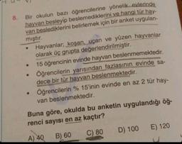 8. Bir okulun bazı öğrencilerine yönelik evlerinde
hayvan besleyip beslemediklerini ve hangi tür hay-
van beslediklerini belirlemek için bir anket uygulan-
mıştır.
Hayvanlar; koşan, uçan ve yüzen hayvanlar
olarak üç grupta değerlendirilmiştir.
15 öğrencinin evinde hayvan beslenmemektedir.
• Öğrencilerin yarısından fazlasının evinde sa-
dece bir tür hayvan beslenmektedir.
Öğrencilerin % 15'inin evinde en az 2 tür hay-
van beslenmektedir.
●
Buna göre, okulda bu anketin uygulandığı öğ-
renci sayısı en az kaçtır?
A) 40
B) 60
C) 80
D) 100
E) 120