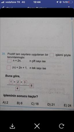 .Il vodafone TR 4G
20. Pozitif tam sayılara uygulanan bir
tanımlanmıştır.
n = 2n,
n çift sayı ise
(n) = 2n + 1, n tek sayı ise
Buna göre,
1+2+3
4
12:44
6
işleminin sonucu kaçtır?
A) 2
B) 6
C) 18
x
D) 21
%19
işlemi şöyle
E) 24
C