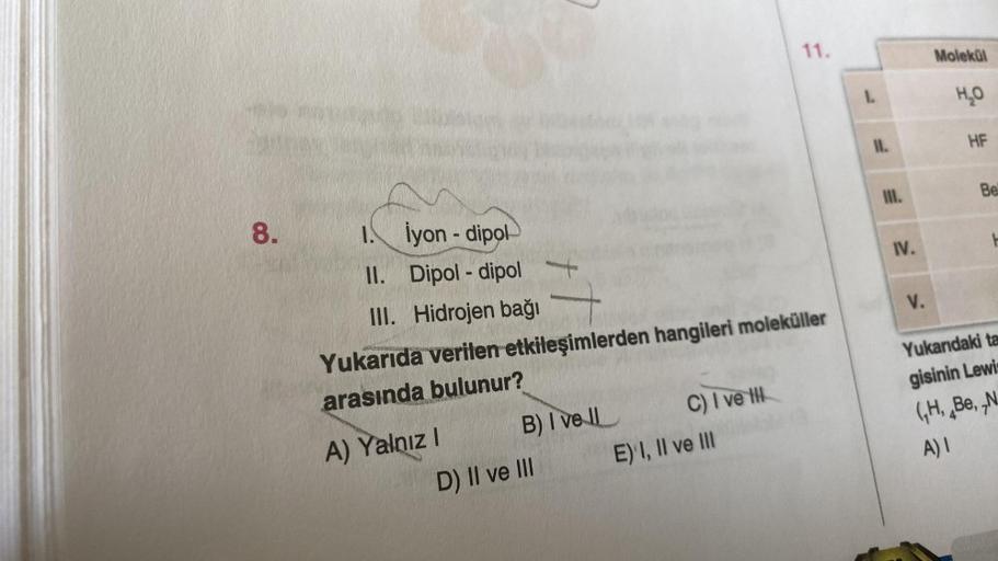 8.
1. Iyon-dipol
II.
Dipol-dipol
III. Hidrojen bağı
Yukarıda verilen etkileşimlerden hangileri moleküller
arasında bulunur?
A) Yalnız I
B) I vell
D) II ve III
C) I ve H
11.
E) I, II ve III
1.
11.
IV.
V.
Molekül
H₂O
HF
Bel
Yukarıdaki ta
gisinin Lewis
(H, Be